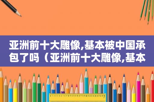 亚洲前十大雕像,基本被中国承包了吗（亚洲前十大雕像,基本被中国承包了多少年）