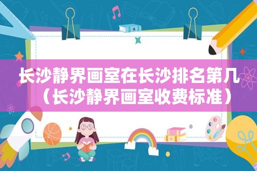 长沙静界画室在长沙排名第几（长沙静界画室收费标准）
