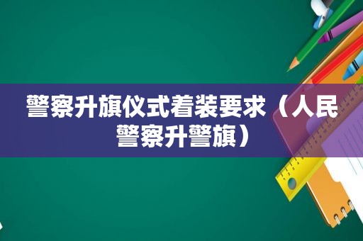 警察升旗仪式着装要求（人民警察升警旗）
