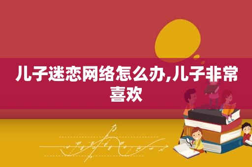 儿子迷恋网络怎么办,儿子非常喜欢