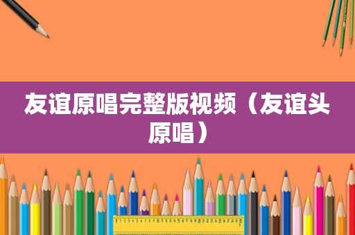 友谊原唱完整版视频（友谊头原唱）