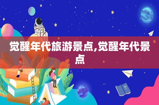 觉醒年代旅游景点,觉醒年代景点  第1张