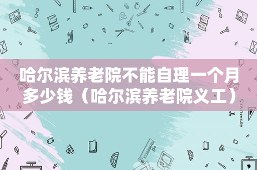 哈尔滨养老院不能自理一个月多少钱（哈尔滨养老院义工）  第1张