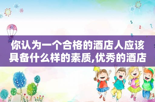 你认为一个合格的酒店人应该具备什么样的素质,优秀的酒店人才应该具备哪些素质