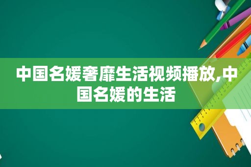 中国名媛奢靡生活视频播放,中国名媛的生活