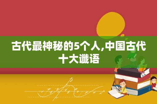 古代最神秘的5个人,中国古代十大谶语