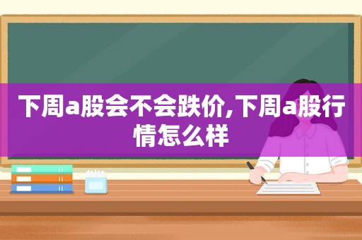 下周a股会不会跌价,下周a股行情怎么样
