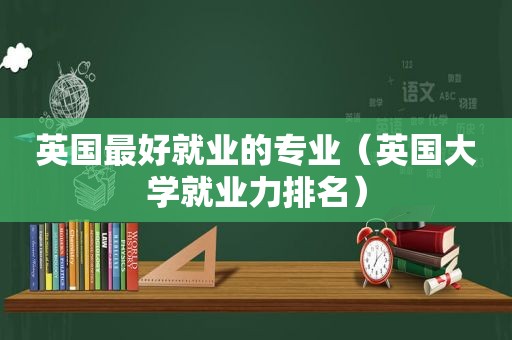 英国最好就业的专业（英国大学就业力排名）