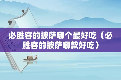 必胜客的披萨哪个最好吃（必胜客的披萨哪款好吃）