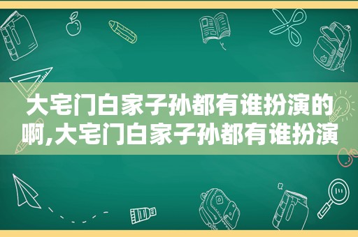 大宅门白家子孙都有谁扮演的啊,大宅门白家子孙都有谁扮演的角色