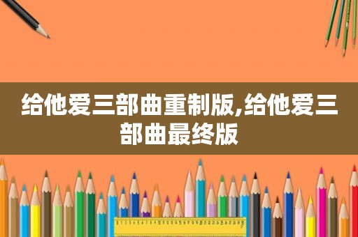 给他爱三部曲重制版,给他爱三部曲最终版