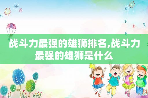 战斗力最强的雄狮排名,战斗力最强的雄狮是什么