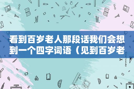 看到百岁老人那段话我们会想到一个四字词语（见到百岁老人后的感悟）