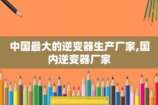 中国最大的逆变器生产厂家,国内逆变器厂家