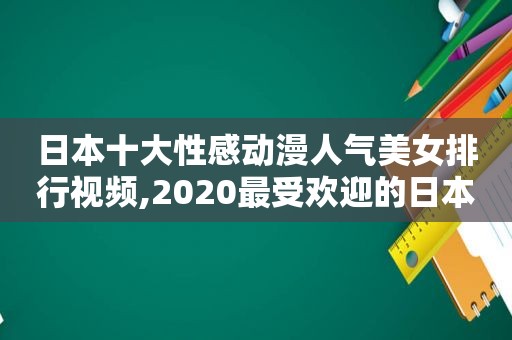 日本十大性感动漫人气美女排行视频,2020最受欢迎的日本动漫女性角色