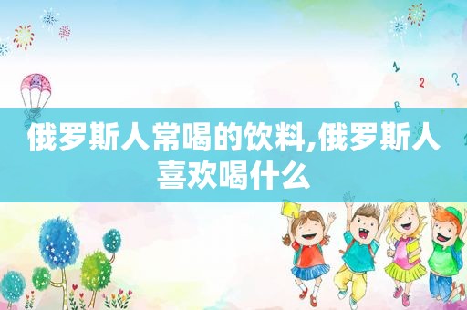俄罗斯人常喝的饮料,俄罗斯人喜欢喝什么