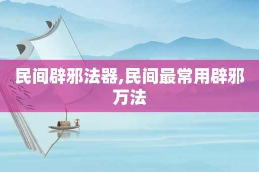 民间辟邪法器,民间最常用辟邪万法