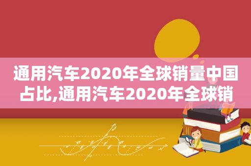通用汽车2020年全球销量中国占比,通用汽车2020年全球销量排行榜