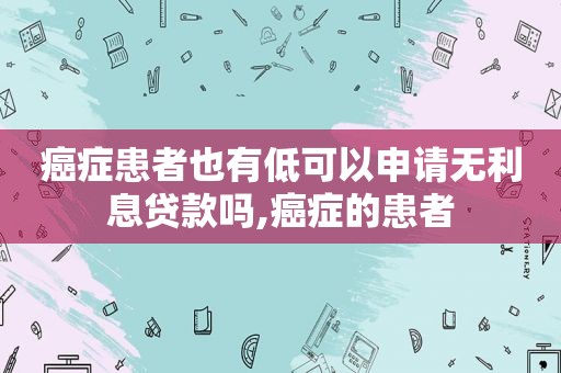 癌症患者也有低可以申请无利息贷款吗,癌症的患者