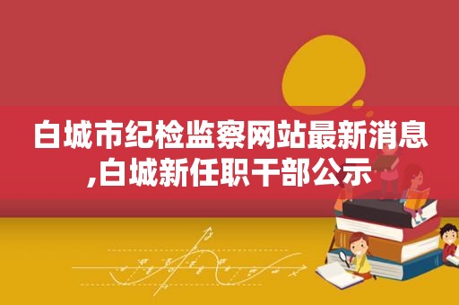 白城市纪检监察网站最新消息,白城新任职干部公示