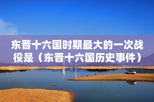 东晋十六国时期最大的一次战役是（东晋十六国历史事件）