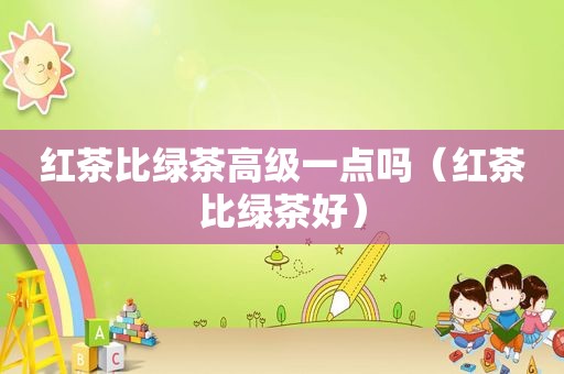 红茶比绿茶高级一点吗（红茶比绿茶好）