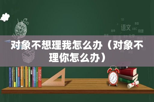 对象不想理我怎么办（对象不理你怎么办）