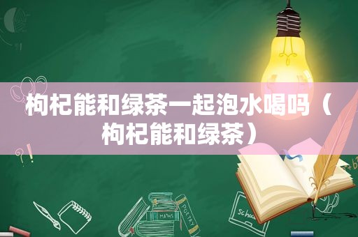 枸杞能和绿茶一起泡水喝吗（枸杞能和绿茶）