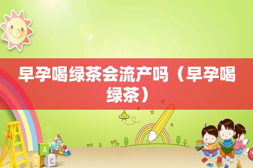 早孕喝绿茶会流产吗（早孕喝绿茶）