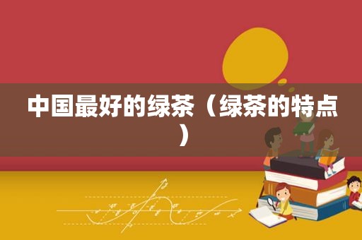 中国最好的绿茶（绿茶的特点）