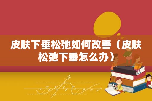 皮肤下垂松弛如何改善（皮肤松弛下垂怎么办）