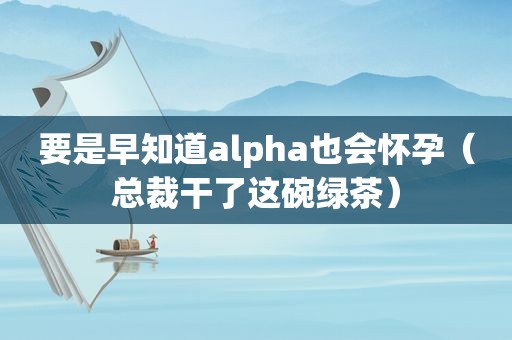 要是早知道alpha也会怀孕（总裁干了这碗绿茶）