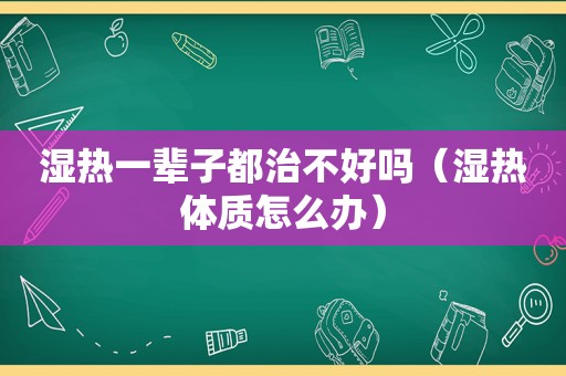 湿热一辈子都治不好吗（湿热体质怎么办）