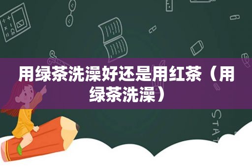 用绿茶洗澡好还是用红茶（用绿茶洗澡）