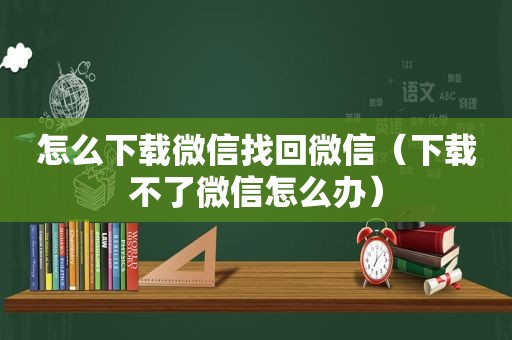 怎么下载微信找回微信（下载不了微信怎么办）