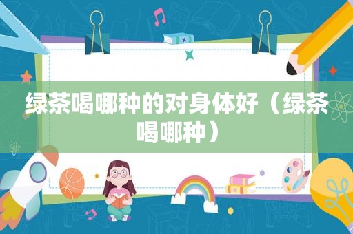 绿茶喝哪种的对身体好（绿茶喝哪种）