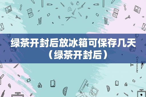 绿茶开封后放冰箱可保存几天（绿茶开封后）