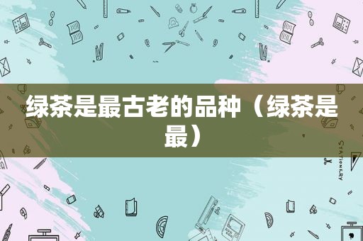绿茶是最古老的品种（绿茶是最）