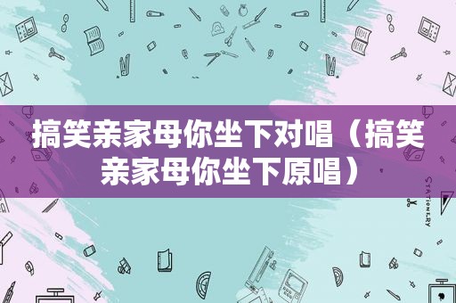 搞笑亲家母你坐下对唱（搞笑亲家母你坐下原唱）