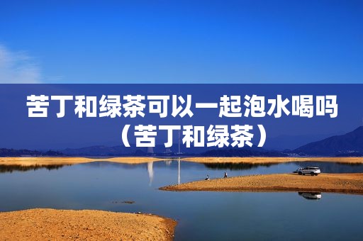 苦丁和绿茶可以一起泡水喝吗（苦丁和绿茶）
