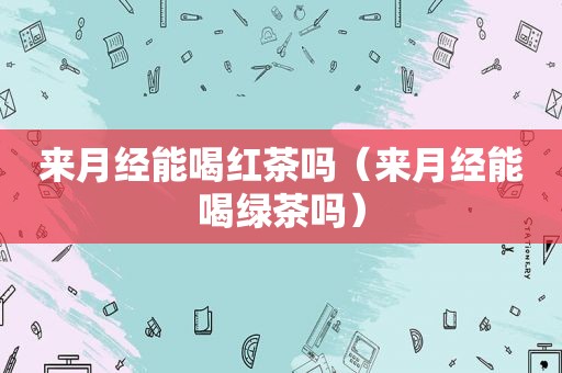 来月经能喝红茶吗（来月经能喝绿茶吗）
