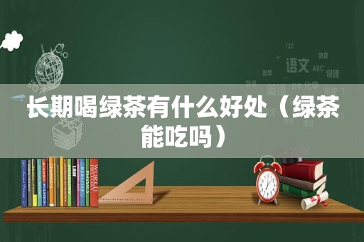 长期喝绿茶有什么好处（绿茶能吃吗）