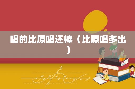 唱的比原唱还棒（比原唱多出）