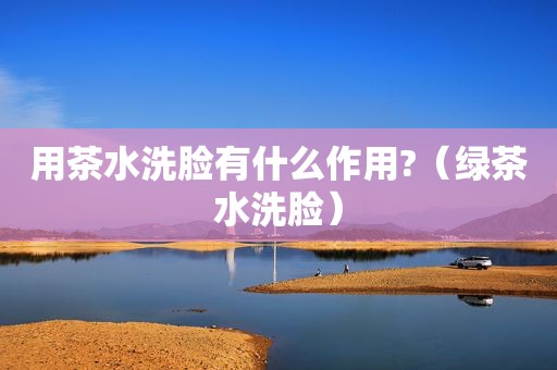 用茶水洗脸有什么作用?（绿茶水洗脸）