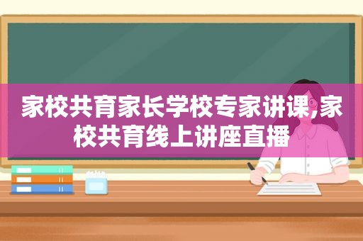 家校共育家长学校专家讲课,家校共育线上讲座直播