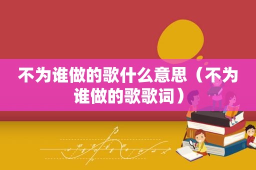 不为谁做的歌什么意思（不为谁做的歌歌词）