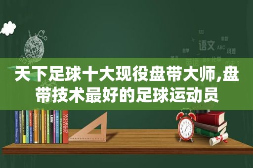 天下足球十大现役盘带大师,盘带技术最好的足球运动员