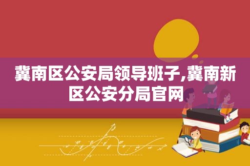 冀南区公安局领导班子,冀南新区公安分局官网