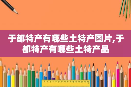 于都特产有哪些土特产图片,于都特产有哪些土特产品