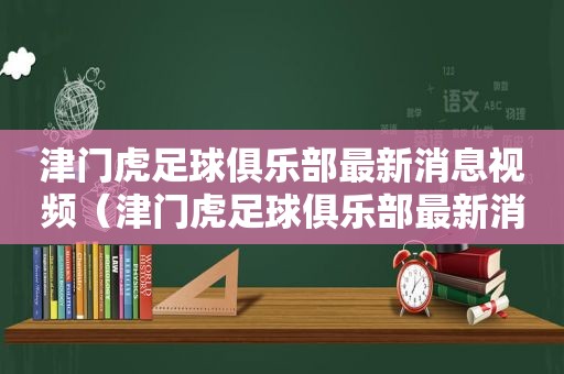 津门虎足球俱乐部最新消息视频（津门虎足球俱乐部最新消息直播）